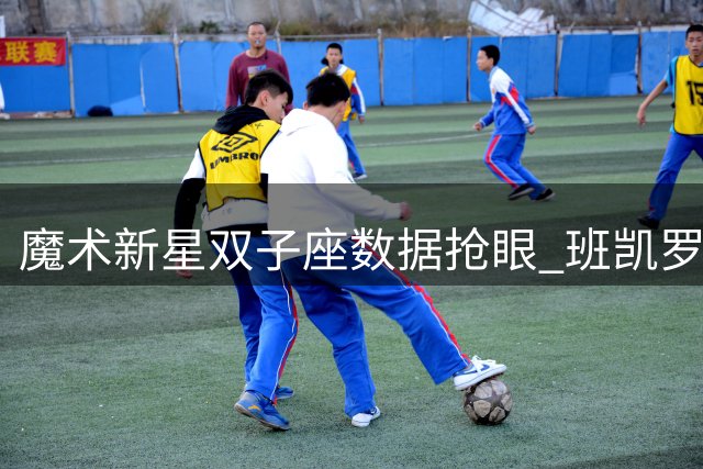魔术新星双子座数据抢眼 班凯罗瓦格纳能否冲击联盟前五组合？